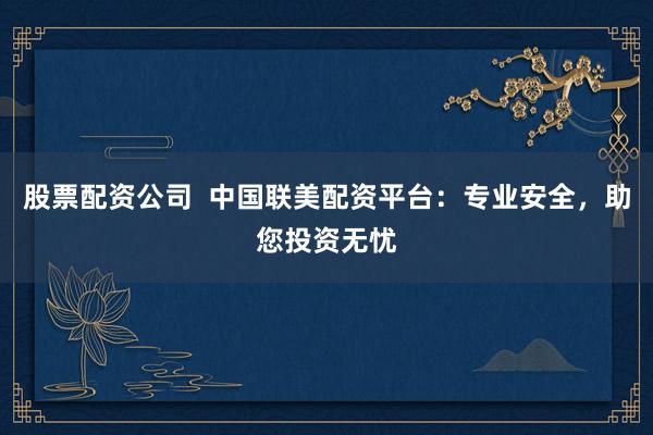 股票配资公司  中国联美配资平台：专业安全，助您投资无忧