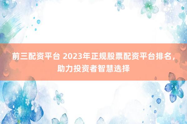 前三配资平台 2023年正规股票配资平台排名，助力投资者智慧选择