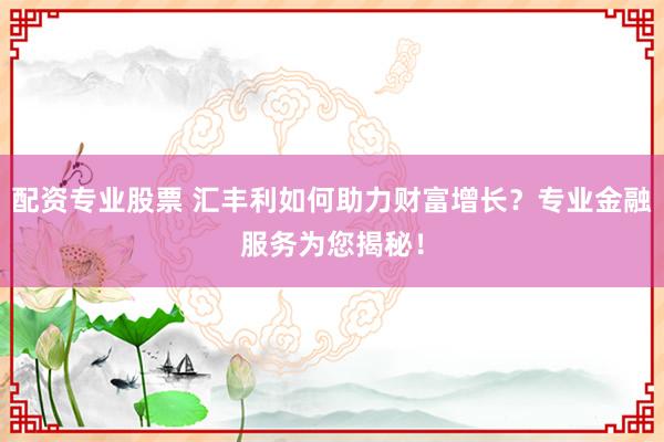 配资专业股票 汇丰利如何助力财富增长？专业金融服务为您揭秘！