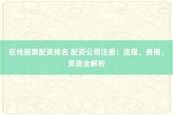 在线股票配资排名 配资公司注册：流程、费用、资质全解析