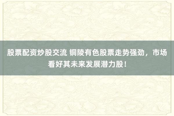 股票配资炒股交流 铜陵有色股票走势强劲，市场看好其未来发展潜力股！