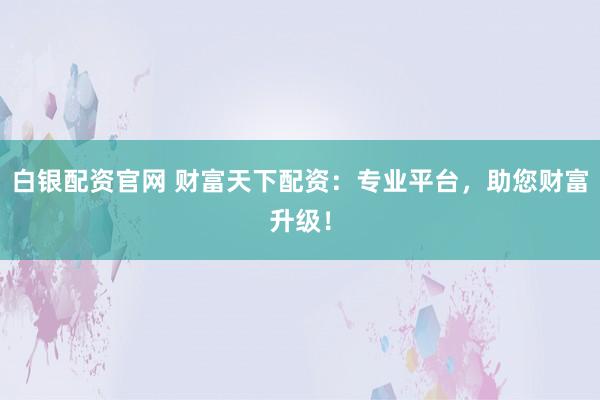 白银配资官网 财富天下配资：专业平台，助您财富升级！