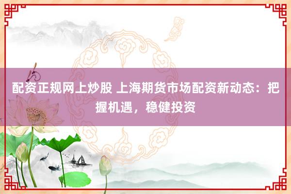 配资正规网上炒股 上海期货市场配资新动态：把握机遇，稳健投资