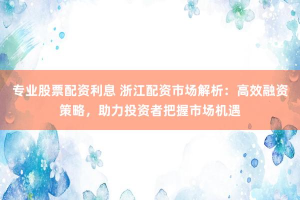 专业股票配资利息 浙江配资市场解析：高效融资策略，助力投资者把握市场机遇