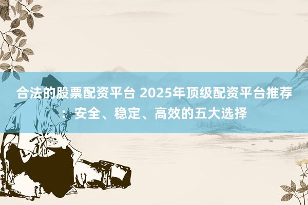 合法的股票配资平台 2025年顶级配资平台推荐：安全、稳定、高效的五大选择