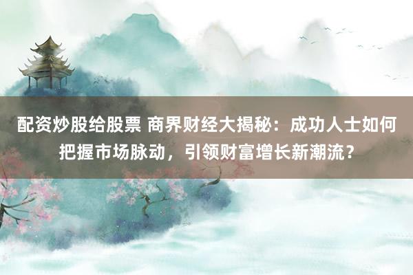 配资炒股给股票 商界财经大揭秘：成功人士如何把握市场脉动，引领财富增长新潮流？
