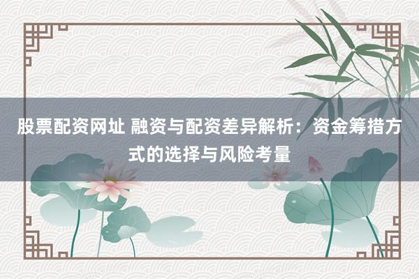 股票配资网址 融资与配资差异解析：资金筹措方式的选择与风险考量