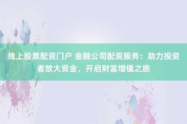线上股票配资门户 金融公司配资服务：助力投资者放大资金，开启财富增值之旅