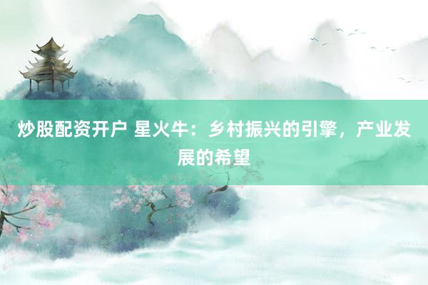 炒股配资开户 星火牛：乡村振兴的引擎，产业发展的希望