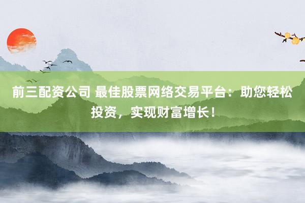 前三配资公司 最佳股票网络交易平台：助您轻松投资，实现财富增长！