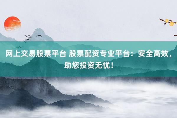 网上交易股票平台 股票配资专业平台：安全高效，助您投资无忧！