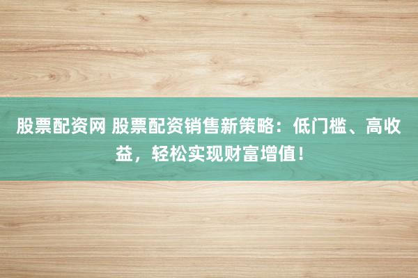 股票配资网 股票配资销售新策略：低门槛、高收益，轻松实现财富增值！