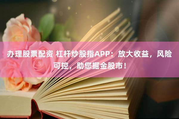 办理股票配资 杠杆炒股指APP：放大收益，风险可控，助您掘金股市！