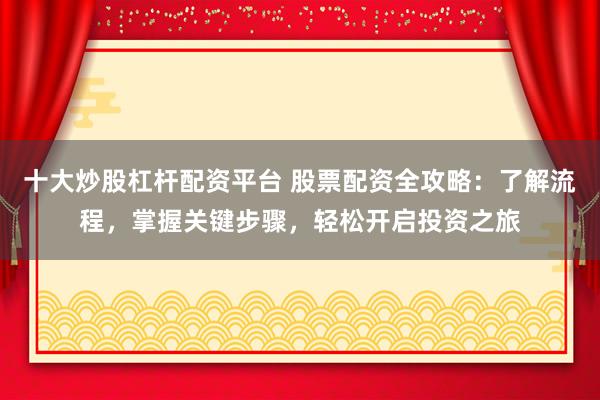 十大炒股杠杆配资平台 股票配资全攻略：了解流程，掌握关键步骤，轻松开启投资之旅