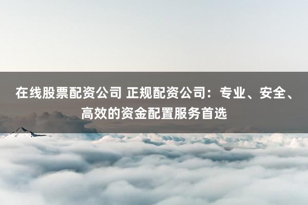 在线股票配资公司 正规配资公司：专业、安全、高效的资金配置服务首选