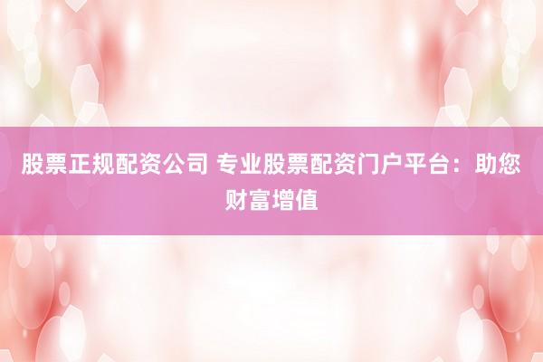 股票正规配资公司 专业股票配资门户平台：助您财富增值
