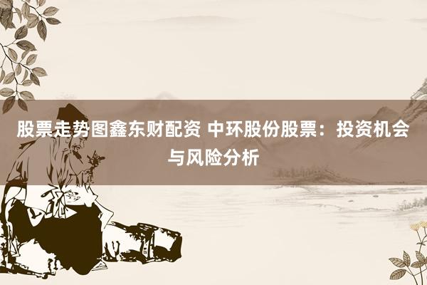 股票走势图鑫东财配资 中环股份股票：投资机会与风险分析