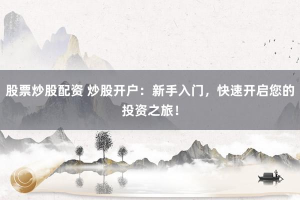 股票炒股配资 炒股开户：新手入门，快速开启您的投资之旅！