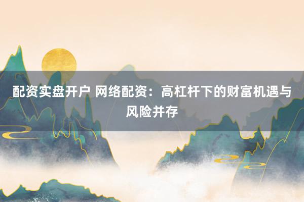 配资实盘开户 网络配资：高杠杆下的财富机遇与风险并存