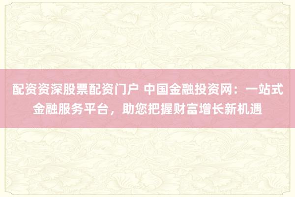 配资资深股票配资门户 中国金融投资网：一站式金融服务平台，助您把握财富增长新机遇