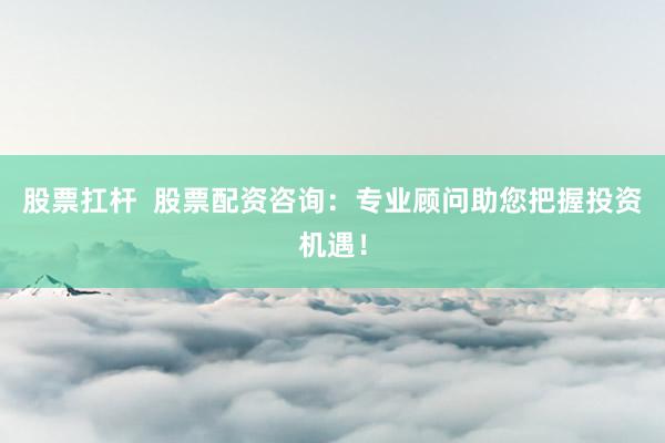 股票扛杆  股票配资咨询：专业顾问助您把握投资机遇！