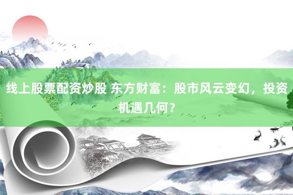 线上股票配资炒股 东方财富：股市风云变幻，投资机遇几何？