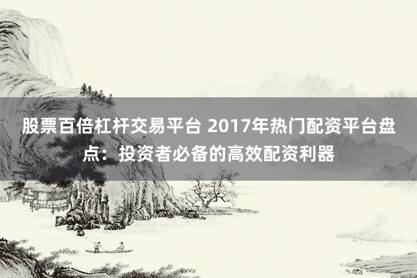 股票百倍杠杆交易平台 2017年热门配资平台盘点：投资者必备的高效配资利器