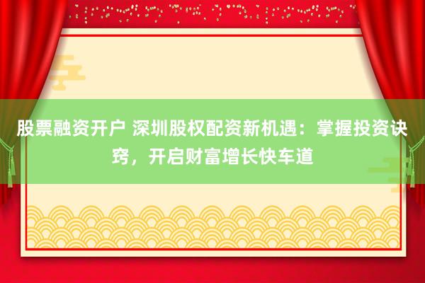 股票融资开户 深圳股权配资新机遇：掌握投资诀窍，开启财富增长快车道
