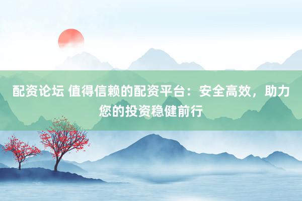 配资论坛 值得信赖的配资平台：安全高效，助力您的投资稳健前行