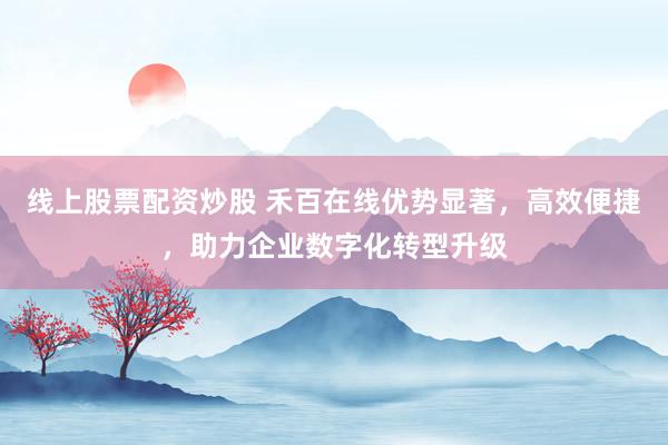 线上股票配资炒股 禾百在线优势显著，高效便捷，助力企业数字化转型升级