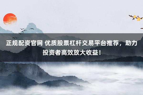 正规配资官网 优质股票杠杆交易平台推荐，助力投资者高效放大收益！