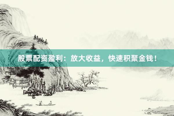 股票配资盈利：放大收益，快速积聚金钱！
