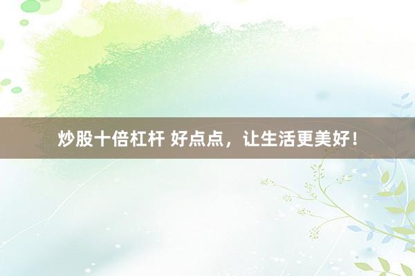 炒股十倍杠杆 好点点,让生活更美好!