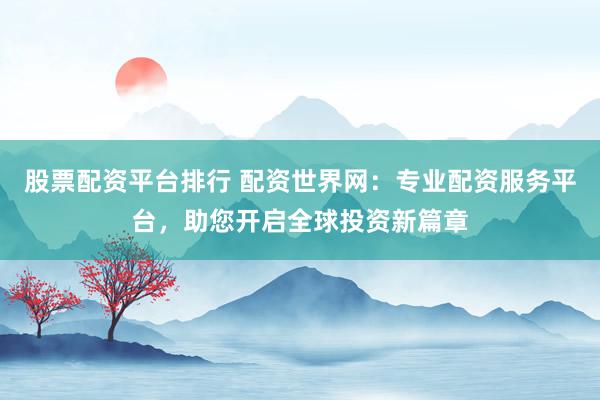 股票配资平台排行 配资世界网：专业配资服务平台，助您开启全球投资新篇章