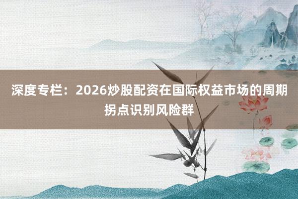 深度专栏：2026炒股配资在国际权益市场的周期拐点识别风险群