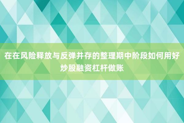 在在风险释放与反弹并存的整理期中阶段如何用好炒股融资杠杆做账