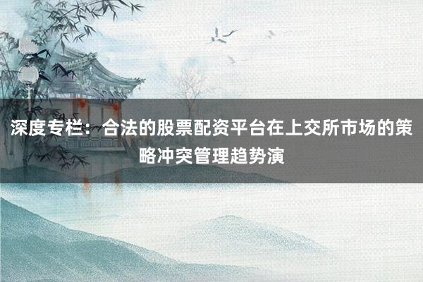 深度专栏：合法的股票配资平台在上交所市场的策略冲突管理趋势演