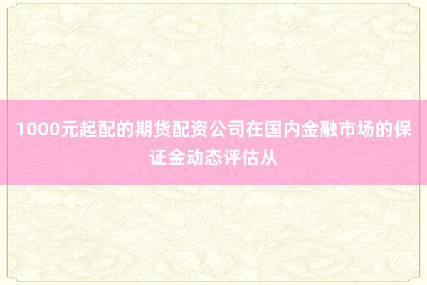 1000元起配的期货配资公司在国内金融市场的保证金动态评估从