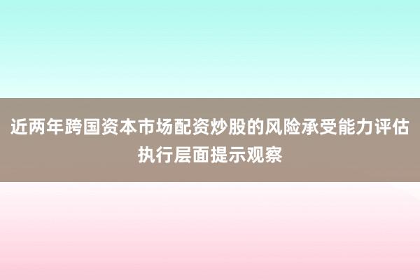 近两年跨国资本市场配资炒股的风险承受能力评估执行层面提示观察