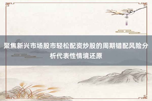 聚焦新兴市场股市轻松配资炒股的周期错配风险分析代表性情境还原