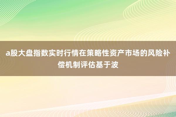 a股大盘指数实时行情在策略性资产市场的风险补偿机制评估基于波