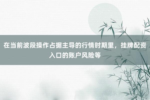 在当前波段操作占据主导的行情时期里，挂牌配资入口的账户风险等