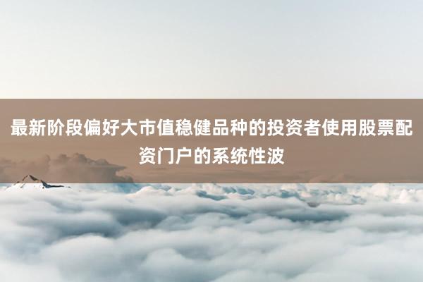 最新阶段偏好大市值稳健品种的投资者使用股票配资门户的系统性波