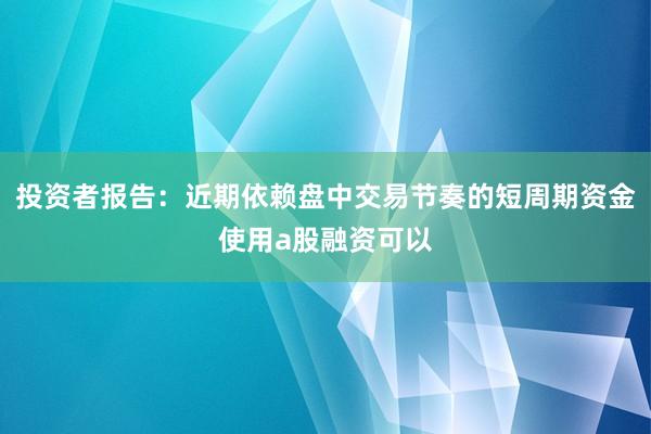 投资者报告：近期依赖盘中交易节奏的短周期资金使用a股融资可以