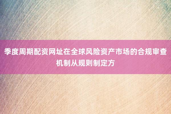 季度周期配资网址在全球风险资产市场的合规审查机制从规则制定方