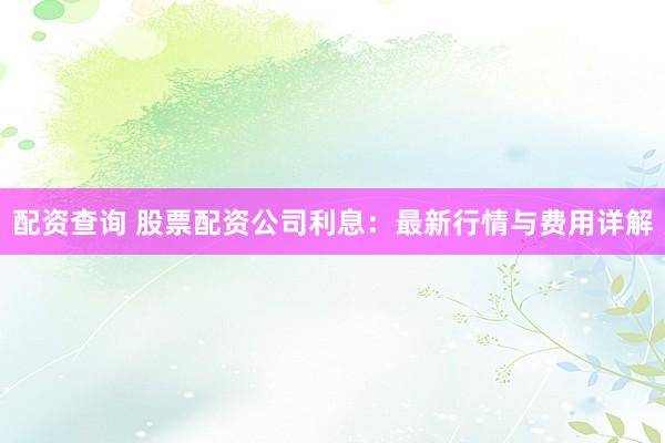 配资查询 股票配资公司利息：最新行情与费用详解