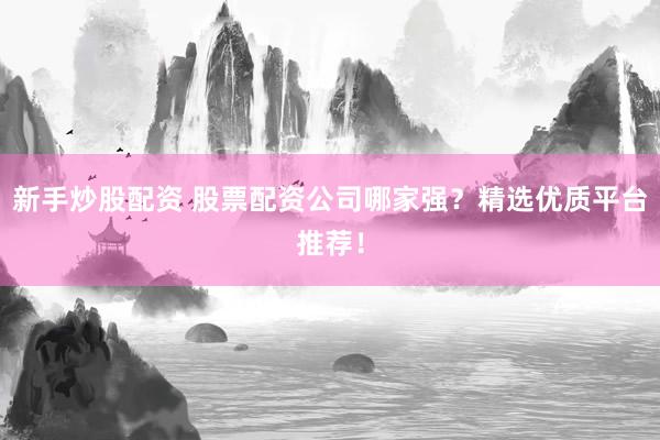 新手炒股配资 股票配资公司哪家强？精选优质平台推荐！