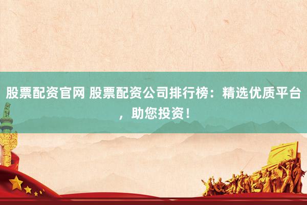 股票配资官网 股票配资公司排行榜：精选优质平台，助您投资！