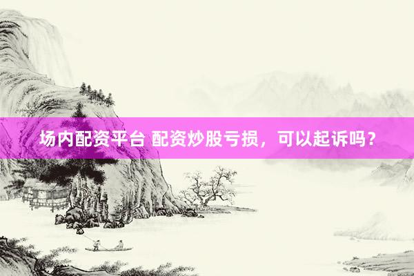 场内配资平台 配资炒股亏损，可以起诉吗？