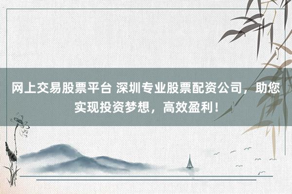 网上交易股票平台 深圳专业股票配资公司，助您实现投资梦想，高效盈利！
